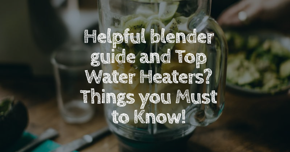 Helpful blender guide and Top Water Heaters? Things you Must to Know!